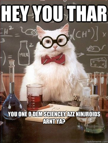 hey you thar you one o dem sciencey azz ninjroids arnt ya?  Chemistry Cat