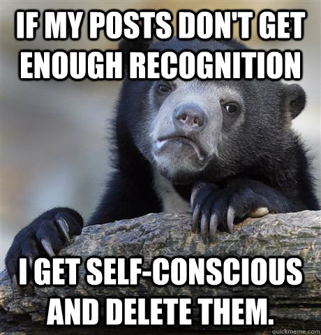 If my posts don't get enough recognition I get self-conscious and delete them.  Confession Bear