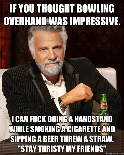 if you thought bowling overhand was IMPRESSIVE. i CAN FUCK DOING A HANDSTAND WHILE SMOKING A CIGARETTE AND SIPPING A BEER THREW A STRAW.
