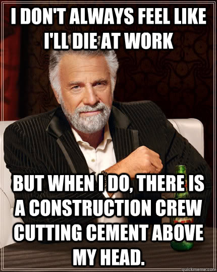 I don't always feel like I'll die at work but when I do, there is a construction crew cutting cement above my head. - I don't always feel like I'll die at work but when I do, there is a construction crew cutting cement above my head.  The Most Interesting Man In The World