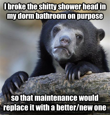 I broke the shitty shower head in my dorm bathroom on purpose  so that maintenance would replace it with a better/new one  Confession Bear