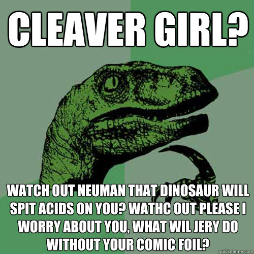 Cleaver girl? watch out neuman that dinosaur will spit acids on you? wathc out please I worry about you, what wil jery do without your comic foil?  Philosoraptor