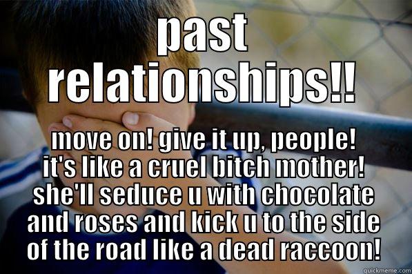 PAST RELATIONSHIPS!! MOVE ON! GIVE IT UP, PEOPLE! IT'S LIKE A CRUEL BITCH MOTHER! SHE'LL SEDUCE U WITH CHOCOLATE AND ROSES AND KICK U TO THE SIDE OF THE ROAD LIKE A DEAD RACCOON! Confession kid