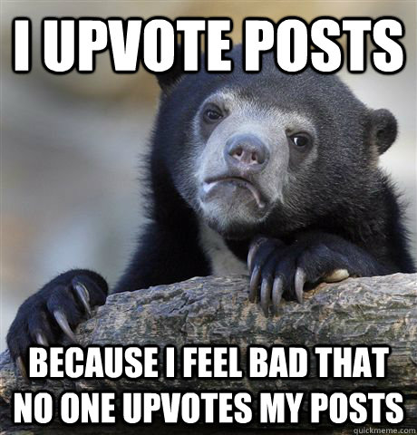 I upvote posts because I feel bad that no one upvotes my posts  Confession Bear