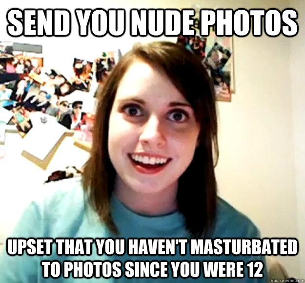 send you nude photos upset that you haven't masturbated to photos since you were 12  Overly Attached Girlfriend