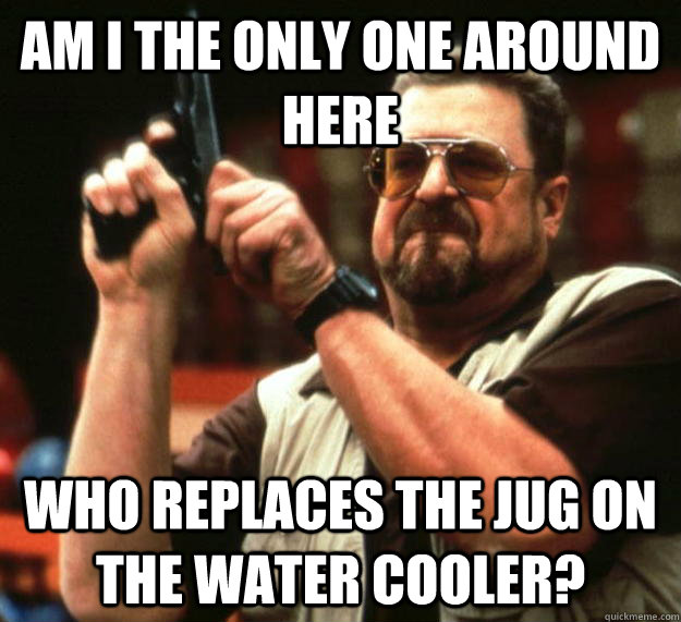 am I the only one around here who replaces the jug on the water cooler?  Angry Walter