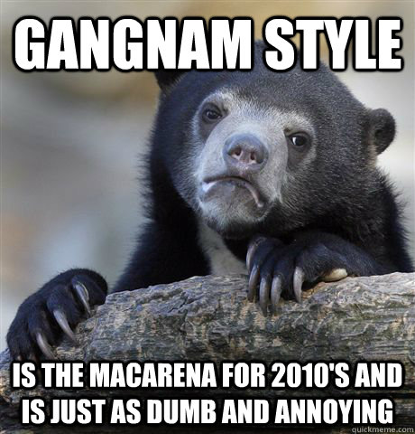 gangnam style is the macarena for 2010's and is just as dumb and annoying  Confession Bear