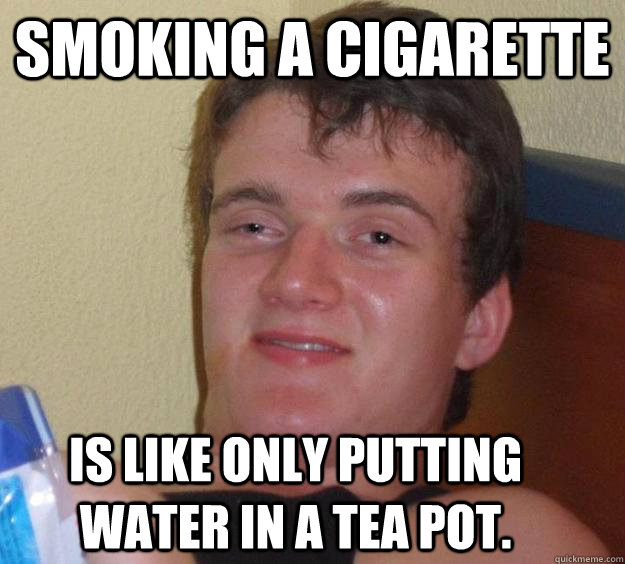 smoking a cigarette IS LIKE ONLY PUTTING WATER IN A TEA POT.  10 Guy