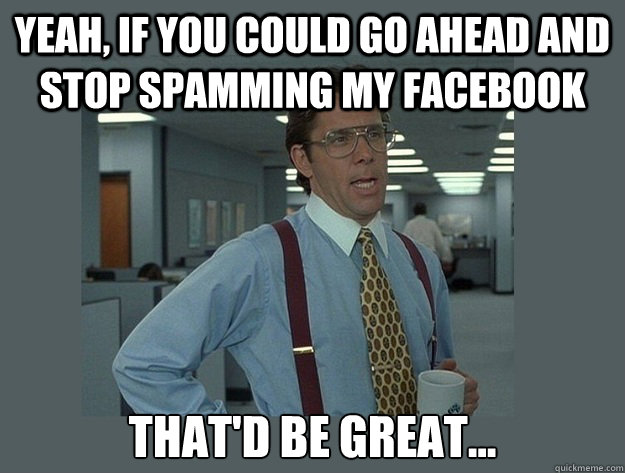 Yeah, if you could go ahead and stop spamming my facebook That'd be great...  Office Space Lumbergh