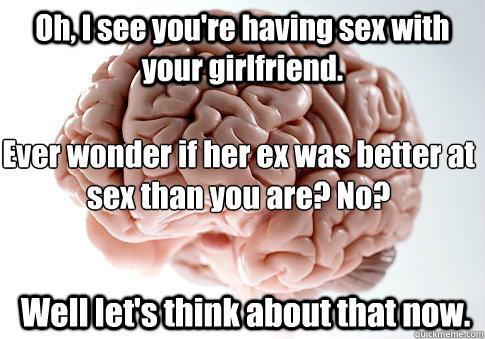 Oh, I see you're having sex with your girlfriend.  Well let's think about that now. Ever wonder if her ex was better at sex than you are? No? - Oh, I see you're having sex with your girlfriend.  Well let's think about that now. Ever wonder if her ex was better at sex than you are? No?  Scumbag Brain