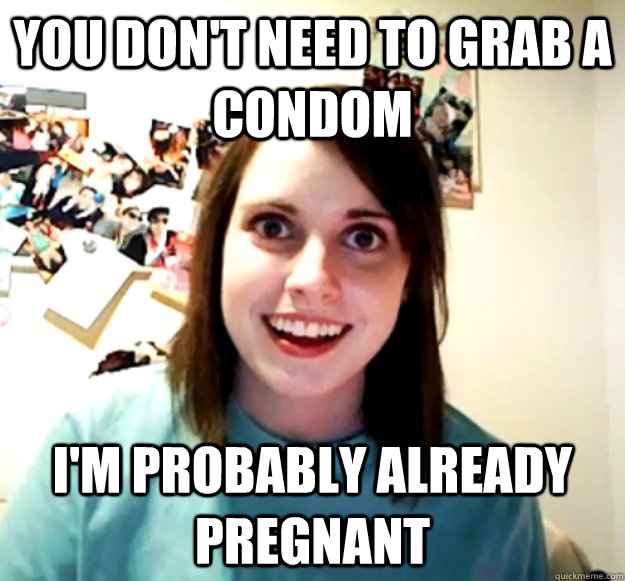 You don't need to grab a condom i'm probably already pregnant - You don't need to grab a condom i'm probably already pregnant  Overly Attached Girlfriend