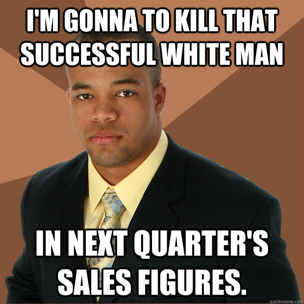 I'm gonna to kill that successful white man In next quarter's sales figures.  Successful Black Man