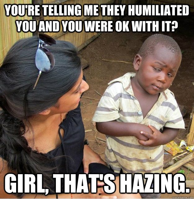 You're telling me they humiliated you and you were ok with it? Girl, that's hazing. - You're telling me they humiliated you and you were ok with it? Girl, that's hazing.  Skeptical Third World Kid