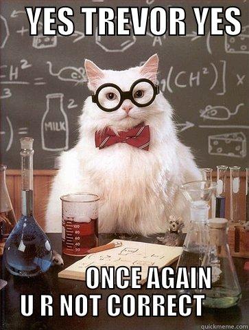     YES TREVOR YES             ONCE AGAIN U R NOT CORRECT     Chemistry Cat