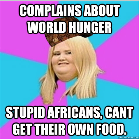 complains about world hunger stupid africans, cant get their own food.    scumbag fat girl