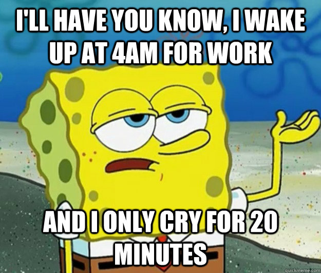 I'll have you know, I wake up at 4am for work And I only cry for 20 minutes - I'll have you know, I wake up at 4am for work And I only cry for 20 minutes  Tough Spongebob