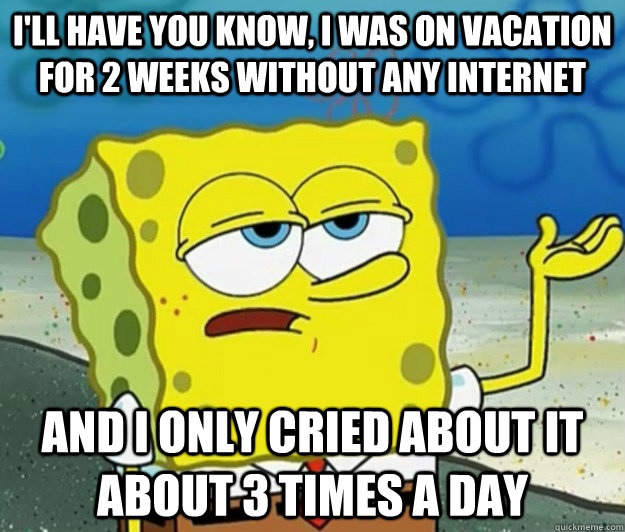 I'll have you know, I was on vacation for 2 weeks without any internet And I only cried about it about 3 times a day  Tough Spongebob