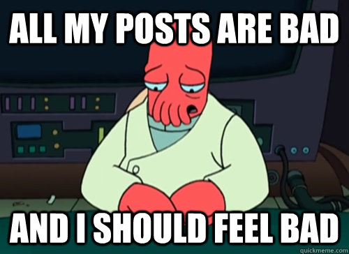 All my posts are bad And I should feel bad  sad zoidberg