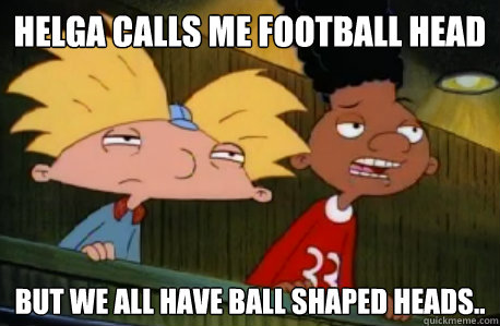 Helga calls me football head but we all have ball shaped heads..  Skeptical Hey Arnold