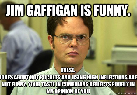 jim gaffigan is funny. False.
Jokes about hot pockets and using high inflections are not funny. your taste in comedians reflects poorly in my opinion of you  Schrute