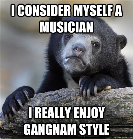 I consider myself a musician I really enjoy gangnam style  Confession Bear