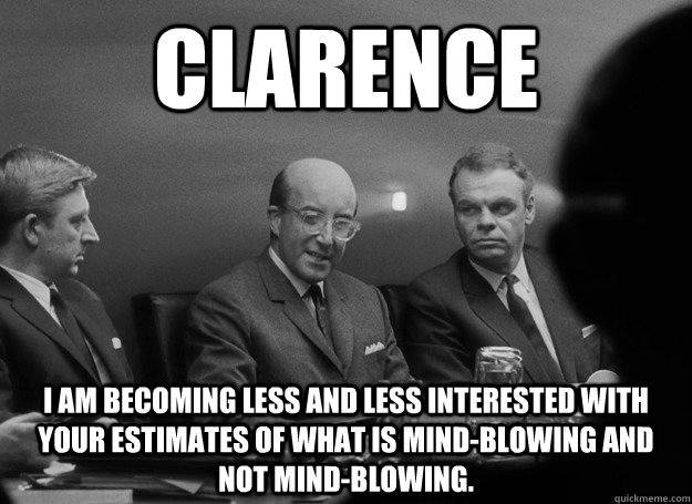 clarence i am becoming less and less interested with your estimates of what is mind-blowing and not mind-blowing.  Patronizing Peter Sellers