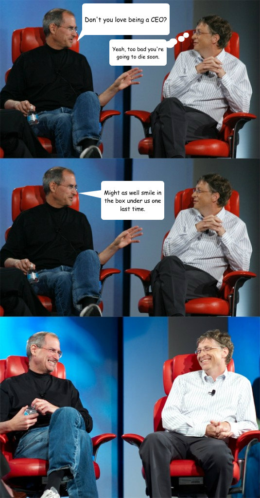 Don't you love being a CEO? Yeah, too bad you're going to die soon. Might as well smile in the box under us one last time. - Don't you love being a CEO? Yeah, too bad you're going to die soon. Might as well smile in the box under us one last time.  Steve Jobs vs Bill Gates