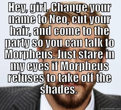 HEY, GIRL. CHANGE YOUR NAME TO NEO, CUT YOUR HAIR, AND COME TO THE PARTY SO YOU CAN TALK TO MORPHEUS. JUST STARE IN MY EYES IF MORPHEUS REFUSES TO TAKE OFF THE SHADES.   Good Guy Ryan Gosling