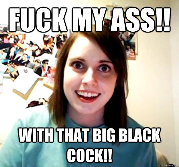 FUCK MY ASS!! WITH THAT BIG BLACK COCK!! - FUCK MY ASS!! WITH THAT BIG BLACK COCK!!  Overly Attached Girlfriend