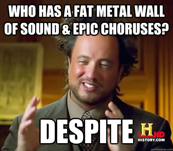 who has a Fat metal wall of sound & epic choruses? Despite - who has a Fat metal wall of sound & epic choruses? Despite  Ancient Aliens