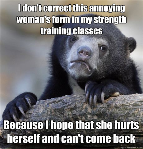 I don't correct this annoying woman's form in my strength training classes Because I hope that she hurts herself and can't come back  Confession Bear