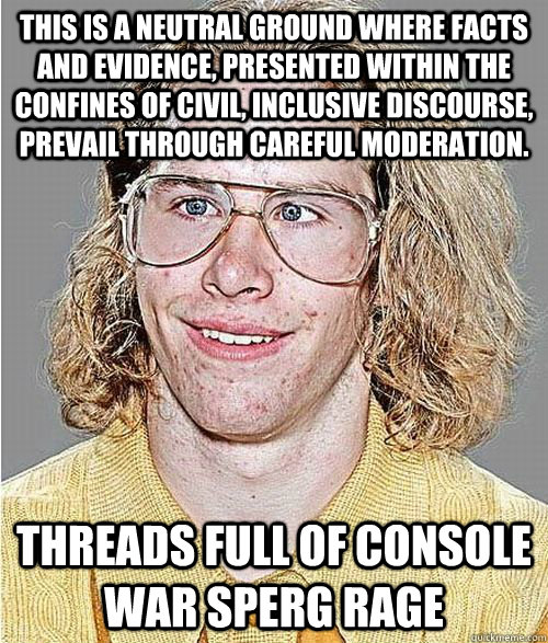 This is a neutral ground where facts and evidence, presented within the confines of civil, inclusive discourse, prevail through careful moderation. THREADS FULL OF CONSOLE WAR SPERG RAGE - This is a neutral ground where facts and evidence, presented within the confines of civil, inclusive discourse, prevail through careful moderation. THREADS FULL OF CONSOLE WAR SPERG RAGE  NeoGAF Asshole