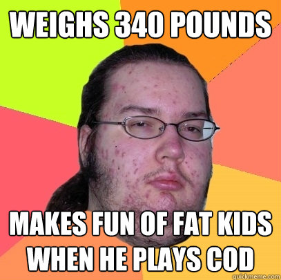 Weighs 340 pounds makes fun of fat kids when he plays cod  Butthurt Dweller