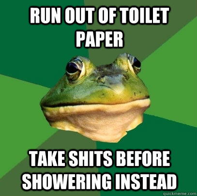 Run out of toilet paper take shits before showering instead  Foul Bachelor Frog