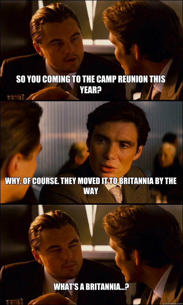 so you coming to the camp reunion this year? why, of course. they moved it to britannia by the way what's a britannia...?  Inception