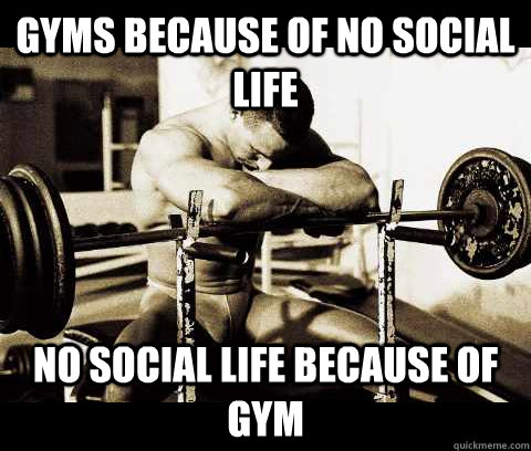 gyms because of no social life no social life because of gym  Bodybuilder Problems