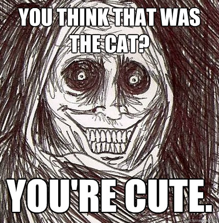 You think that was the cat? You're cute. - You think that was the cat? You're cute.  Horrifying Houseguest