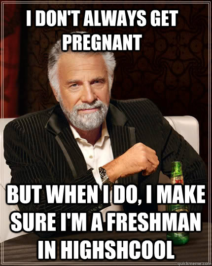 I don't always get pregnant but when I do, I make sure I'm a freshman in highshcool  The Most Interesting Man In The World