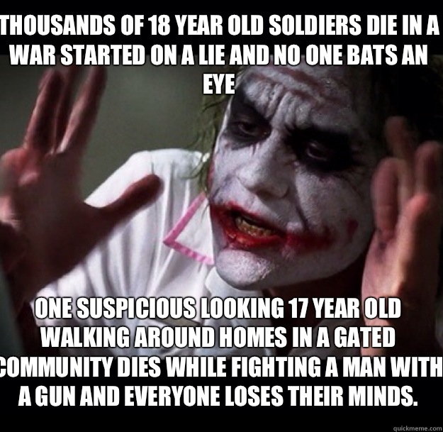 Thousands of 18 year old soldiers die in a war started on a lie and no one bats an eye One suspicious looking 17 year old walking around homes in a gated community dies while fighting a man with a gun and everyone loses their minds.  - Thousands of 18 year old soldiers die in a war started on a lie and no one bats an eye One suspicious looking 17 year old walking around homes in a gated community dies while fighting a man with a gun and everyone loses their minds.   joker