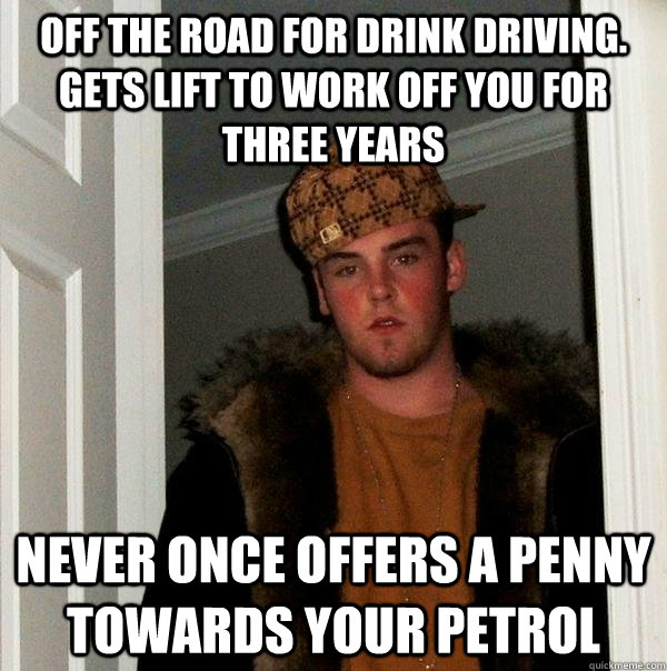 OFF THE ROAD FOR DRINK DRIVING. GETS LIFT TO WORK OFF YOU FOR THREE YEARS NEVER ONCE OFFERS A PENNY TOWARDS YOUR PETROL - OFF THE ROAD FOR DRINK DRIVING. GETS LIFT TO WORK OFF YOU FOR THREE YEARS NEVER ONCE OFFERS A PENNY TOWARDS YOUR PETROL  Scumbag Steve