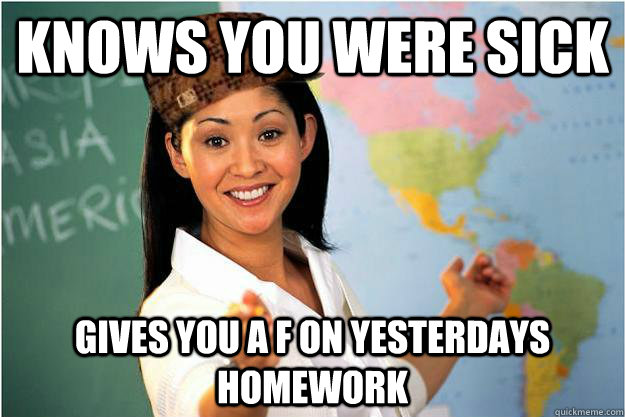 Knows you were sick Gives you a F on yesterdays homework  Scumbag Teacher