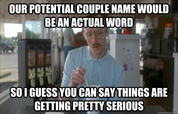 our potential couple name would be an actual word So I guess you can say things are getting pretty serious  Things are getting pretty serious