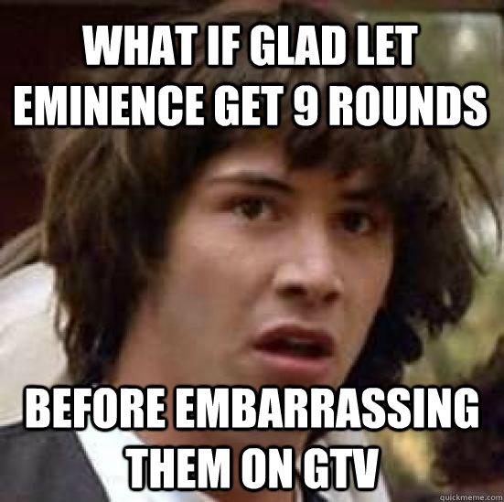 what if glad let eminence get 9 rounds before embarrassing them on gtv  - what if glad let eminence get 9 rounds before embarrassing them on gtv   conspiracy keanu