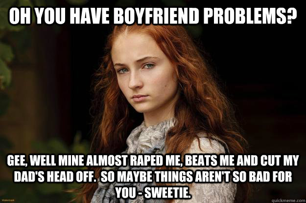 Oh you have boyfriend problems? Gee, well mine almost raped me, beats me and cut my Dad's head off.  So maybe things aren't so bad for you - sweetie. - Oh you have boyfriend problems? Gee, well mine almost raped me, beats me and cut my Dad's head off.  So maybe things aren't so bad for you - sweetie.  Sansa Problems