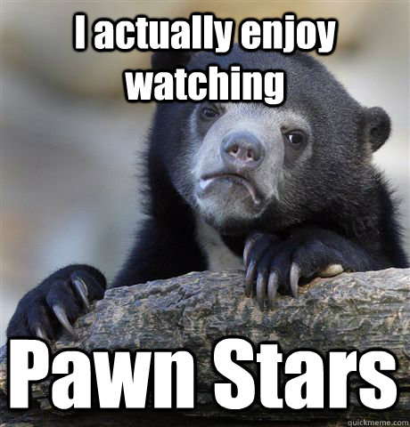 I actually enjoy watching Pawn Stars - I actually enjoy watching Pawn Stars  Confession Bear