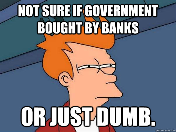 Not sure if government bought by banks Or just dumb.  Futurama Fry