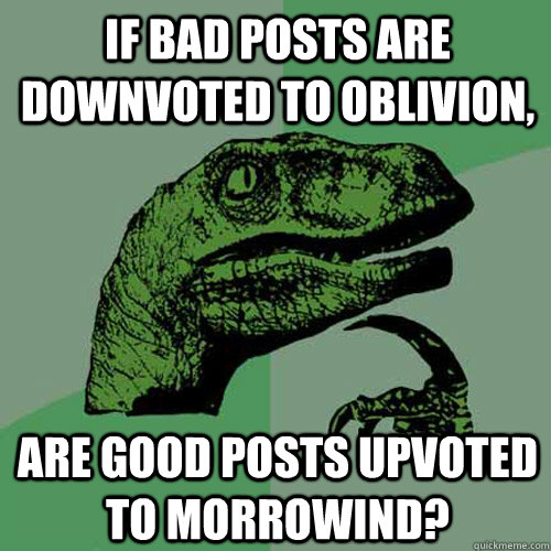 IF BAD POSTS ARE DOWNVOTED TO OBLIVION, ARE GOOD POSTS UPVOTED TO MORROWIND?  Philosoraptor