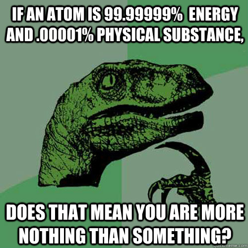 If an atom is 99.99999%  energy and .00001% physical substance,  does that mean you are more nothing than something?  Philosoraptor