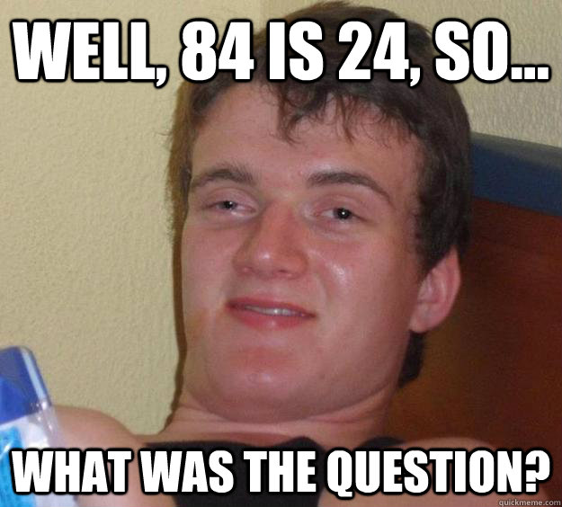 Well, 84 is 24, so... What was the question? - Well, 84 is 24, so... What was the question?  10 Guy