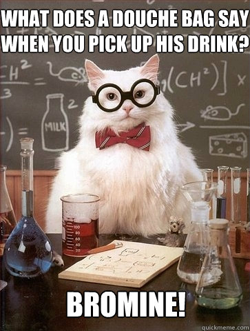 What does a douche bag say when you pick up his drink? bromine!  Chemistry Cat